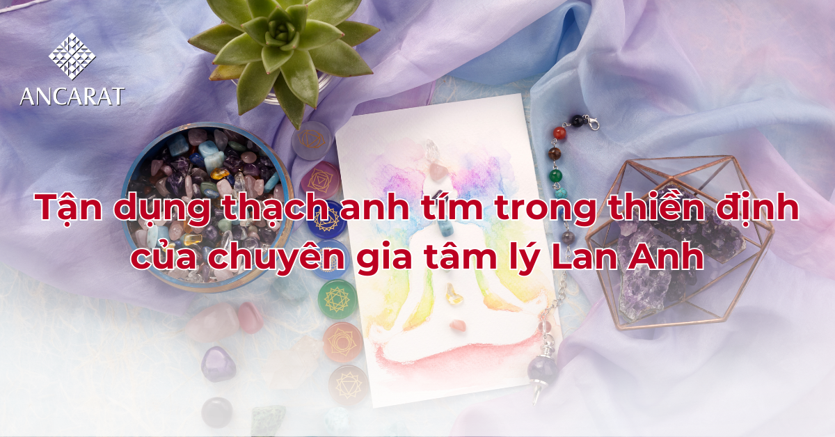 Tận dụng thạch anh tím trong thiền định của chuyên gia tâm lý Lan Anh